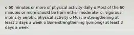 o 60 minutes or more of physical activity daily o Most of the 60 minutes or more should be from either moderate- or vigorous-intensity aerobic physical activity o Muscle-strengthening at least 3 days a week o Bone-strengthening (jumping) at least 3 days a week