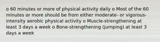 o 60 minutes or more of physical activity daily o Most of the 60 minutes or more should be from either moderate- or vigorous-intensity aerobic physical activity o Muscle-strengthening at least 3 days a week o Bone-strengthening (jumping) at least 3 days a week