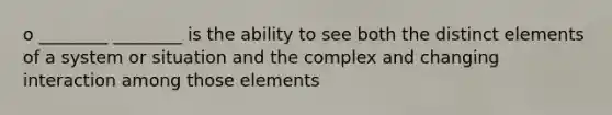 o ________ ________ is the ability to see both the distinct elements of a system or situation and the complex and changing interaction among those elements