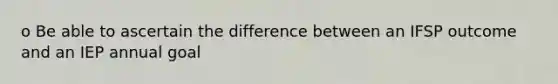 o Be able to ascertain the difference between an IFSP outcome and an IEP annual goal