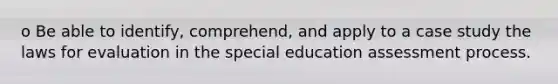 o Be able to identify, comprehend, and apply to a case study the laws for evaluation in the special education assessment process.