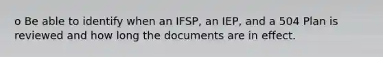 o Be able to identify when an IFSP, an IEP, and a 504 Plan is reviewed and how long the documents are in effect.