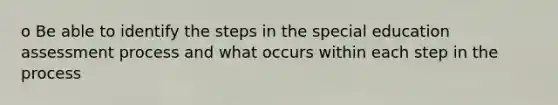 o Be able to identify the steps in the special education assessment process and what occurs within each step in the process