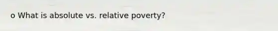 o What is absolute vs. relative poverty?