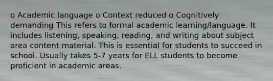 o Academic language o Context reduced o Cognitively demanding This refers to formal academic learning/language. It includes listening, speaking, reading, and writing about subject area content material. This is essential for students to succeed in school. Usually takes 5-7 years for ELL students to become proficient in academic areas.