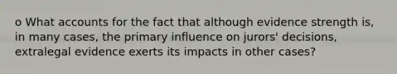 o What accounts for the fact that although evidence strength is, in many cases, the primary influence on jurors' decisions, extralegal evidence exerts its impacts in other cases?