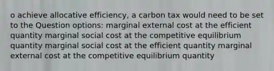 o achieve allocative efficiency, a carbon tax would need to be set to the Question options: marginal external cost at the efficient quantity marginal social cost at the competitive equilibrium quantity marginal social cost at the efficient quantity marginal external cost at the competitive equilibrium quantity