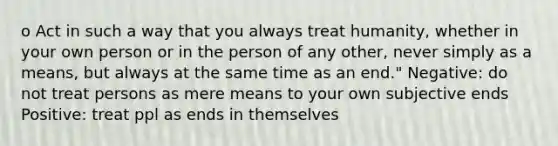 o Act in such a way that you always treat humanity, whether in your own person or in the person of any other, never simply as a means, but always at the same time as an end." Negative: do not treat persons as mere means to your own subjective ends Positive: treat ppl as ends in themselves