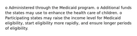 o Administered through the Medicaid program. o Additional funds the states may use to enhance the health care of children. o Participating states may raise the income level for Medicaid eligibility, start eligibility more rapidly, and ensure longer periods of eligibility.