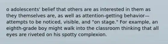 o adolescents' belief that others are as interested in them as they themselves are, as well as attention-getting behavior—attempts to be noticed, visible, and "on stage." For example, an eighth-grade boy might walk into the classroom thinking that all eyes are riveted on his spotty complexion.