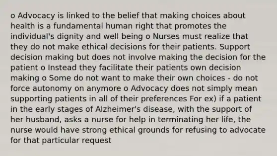 o Advocacy is linked to the belief that making choices about health is a fundamental human right that promotes the individual's dignity and well being o Nurses must realize that they do not make ethical decisions for their patients. Support decision making but does not involve making the decision for the patient o Instead they facilitate their patients own decision making o Some do not want to make their own choices - do not force autonomy on anymore o Advocacy does not simply mean supporting patients in all of their preferences For ex) if a patient in the early stages of Alzheimer's disease, with the support of her husband, asks a nurse for help in terminating her life, the nurse would have strong ethical grounds for refusing to advocate for that particular request