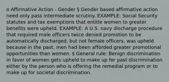 o Affirmative Action - Gender § Gender based affirmative action need only pass intermediate scrutiny. EXAMPLE: Social Security statutes and tax exemptions that entitle women to greater benefits were upheld. EXAMPLE: A U.S. navy discharge procedure that required male officers twice denied promotion to be automatically discharged, but not female officers, was upheld because in the past, men had been afforded greater promotional opportunities than women. § General rule: Benign discrimination in favor of women gets upheld to make up for past discrimination either by the person who is offering the remedial program or to make up for societal discrimination.