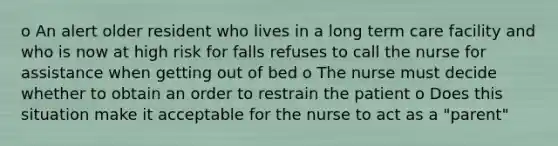 o An alert older resident who lives in a long term care facility and who is now at high risk for falls refuses to call the nurse for assistance when getting out of bed o The nurse must decide whether to obtain an order to restrain the patient o Does this situation make it acceptable for the nurse to act as a "parent"