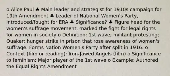 o Alice Paul ♣ Main leader and strategist for 1910s campaign for 19th Amendment ♣ Leader of National Women's Party, introduced/fought for ERA ♣ Significance? ♣ Figure head for the women's suffrage movement, marked the fight for legal rights for women in society o Definition: 1st wave; militant protesting; Quaker; hunger strike in prison that rose awareness of women's suffrage. Forms Nation Women's Party after split in 1916. o Context (film or reading): Iron-Jawed Angels (film) o Significance to feminism: Major player of the 1st wave o Example: Authored the Equal Rights Amendment