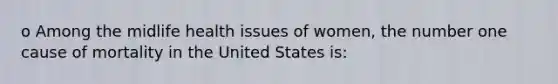 o Among the midlife health issues of women, the number one cause of mortality in the United States is: