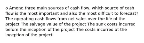 o Among three main sources of cash flow, which source of cash flow is the most important and also the most difficult to forecast? The operating cash flows from net sales over the life of the project The salvage value of the project The sunk costs incurred before the inception of the project The costs incurred at the inception of the project