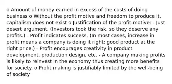 o Amount of money earned in excess of the costs of doing business o Without the profit motive and freedom to produce it, capitalism does not exist o Justification of the profit-motive: - Just desert argument. (Investors took the risk, so they deserve any profits.) - Profit indicates success. (In most cases, increase in profit means a company is doing it right: good product at the right price.) - Profit encourages creativity in product development, production design, etc. - A company making profits is likely to reinvest in the economy thus creating more benefits for society. o Profit making is justifiably limited by the well-being of society