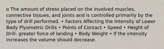 o The amount of stress placed on the involved muscles, connective tissues, and joints and is controlled primarily by the type of drill performed. • Factors Affecting the Intensity of Lower Body Plyometric Drills • Points of Contact • Speed • Height of Drill- greater force of landing • Body Weight • If the intensity increases the volume should decrease.