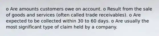 o Are amounts customers owe on account. o Result from the sale of goods and services (often called trade receivables). o Are expected to be collected within 30 to 60 days. o Are usually the most significant type of claim held by a company.