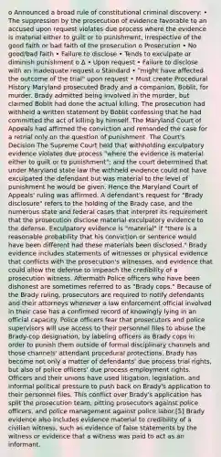 o Announced a broad rule of constitutional criminal discovery: • The suppression by the prosecution of evidence favorable to an accused upon request violates due process where the evidence is material either to guilt or to punishment, irrespective of the good faith or bad faith of the prosecution o Prosecution • No good/bad faith • Failure to disclose • Tends to exculpate or diminish punishment o ∆ • Upon request • Failure to disclose with an inadequate request o Standard • "might have affected the outcome of the trial" upon request • Must create Procedural History Maryland prosecuted Brady and a companion, Boblit, for murder. Brady admitted being involved in the murder, but claimed Boblit had done the actual killing. The prosecution had withheld a written statement by Boblit confessing that he had committed the act of killing by himself. The Maryland Court of Appeals had affirmed the conviction and remanded the case for a retrial only on the question of punishment. The Court's Decision The Supreme Court held that withholding exculpatory evidence violates due process "where the evidence is material either to guilt or to punishment"; and the court determined that under Maryland state law the withheld evidence could not have exculpated the defendant but was material to the level of punishment he would be given. Hence the Maryland Court of Appeals' ruling was affirmed. A defendant's request for "Brady disclosure" refers to the holding of the Brady case, and the numerous state and federal cases that interpret its requirement that the prosecution disclose material exculpatory evidence to the defense. Exculpatory evidence is "material" if "there is a reasonable probability that his conviction or sentence would have been different had these materials been disclosed." Brady evidence includes statements of witnesses or physical evidence that conflicts with the prosecution's witnesses, and evidence that could allow the defense to impeach the credibility of a prosecution witness. Aftermath Police officers who have been dishonest are sometimes referred to as "Brady cops." Because of the Brady ruling, prosecutors are required to notify defendants and their attorneys whenever a law enforcement official involved in their case has a confirmed record of knowingly lying in an official capacity. Police officers fear that prosecutors and police supervisors will use access to their personnel files to abuse the Brady-cop designation, by labeling officers as Brady cops in order to punish them outside of formal disciplinary channels and those channels' attendant procedural protections. Brady has become not only a matter of defendants' due process trial rights, but also of police officers' due process employment rights. Officers and their unions have used litigation, legislation, and informal political pressure to push back on Brady's application to their personnel files. This conflict over Brady's application has split the prosecution team, pitting prosecutors against police officers, and police management against police labor.[5] Brady evidence also includes evidence material to credibility of a civilian witness, such as evidence of false statements by the witness or evidence that a witness was paid to act as an informant.