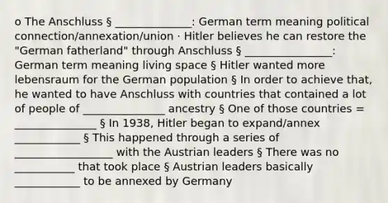 o The Anschluss § ______________: German term meaning political connection/annexation/union · Hitler believes he can restore the "German fatherland" through Anschluss § ________________: German term meaning living space § Hitler wanted more lebensraum for the German population § In order to achieve that, he wanted to have Anschluss with countries that contained a lot of people of _______________ ancestry § One of those countries = _______________ § In 1938, Hitler began to expand/annex ____________ § This happened through a series of __________________ with the Austrian leaders § There was no ___________ that took place § Austrian leaders basically ____________ to be annexed by Germany