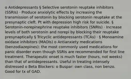 o Antidepressants § Selective serotonin reuptake inhibitors (SSRIs) · Produce anxiolytic effects by increasing the transmission of serotonin by blocking serotonin reuptake at the presynaptic cleft. Pt with depression high risk for suicide. § Serotonin-norepinephrine reuptake inhibitors (SNRIs) · Increase levels of both serotonin and norepi by blocking their reuptake presynaptically § Tricyclic antidepressants (TCAs) · § Monoamine oxidase inhibitors (MAOIs) o Antianxiety medications (benzodiazepines): the most commonly used medications for panic disorder even though SSRIs are recommended for first line treatment. Therapeutic onset is much faster (hours, not weeks) than that of antidepressants. Useful in treating intensely distressed o Beta Blockers: o Buspar: own class, non benzo. Good for tx of GAD.