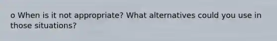 o When is it not appropriate? What alternatives could you use in those situations?