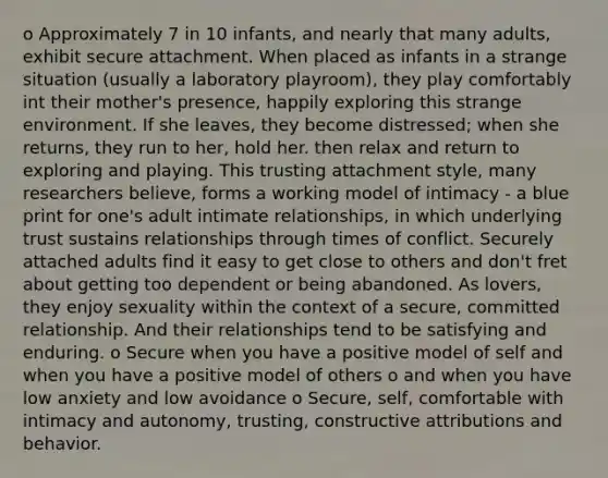 o Approximately 7 in 10 infants, and nearly that many adults, exhibit secure attachment. When placed as infants in a strange situation (usually a laboratory playroom), they play comfortably int their mother's presence, happily exploring this strange environment. If she leaves, they become distressed; when she returns, they run to her, hold her. then relax and return to exploring and playing. This trusting attachment style, many researchers believe, forms a working model of intimacy - a blue print for one's adult intimate relationships, in which underlying trust sustains relationships through times of conflict. Securely attached adults find it easy to get close to others and don't fret about getting too dependent or being abandoned. As lovers, they enjoy sexuality within the context of a secure, committed relationship. And their relationships tend to be satisfying and enduring. o Secure when you have a positive model of self and when you have a positive model of others o and when you have low anxiety and low avoidance o Secure, self, comfortable with intimacy and autonomy, trusting, constructive attributions and behavior.