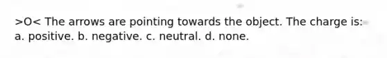 >O< The arrows are pointing towards the object. The charge is: a. positive. b. negative. c. neutral. d. none.