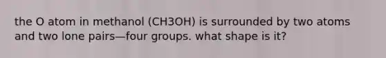 the O atom in methanol (CH3OH) is surrounded by two atoms and two lone pairs—four groups. what shape is it?