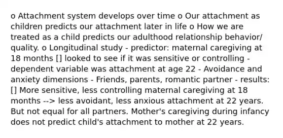 o Attachment system develops over time o Our attachment as children predicts our attachment later in life o How we are treated as a child predicts our adulthood relationship behavior/ quality. o Longitudinal study - predictor: maternal caregiving at 18 months [] looked to see if it was sensitive or controlling - dependent variable was attachment at age 22 - Avoidance and anxiety dimensions - Friends, parents, romantic partner - results: [] More sensitive, less controlling maternal caregiving at 18 months --> less avoidant, less anxious attachment at 22 years. But not equal for all partners. Mother's caregiving during infancy does not predict child's attachment to mother at 22 years.