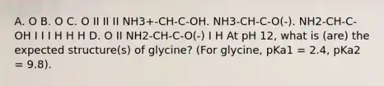 A. O B. O C. O II II II NH3+-CH-C-OH. NH3-CH-C-O(-). NH2-CH-C-OH I I I H H H D. O II NH2-CH-C-O(-) I H At pH 12, what is (are) the expected structure(s) of glycine? (For glycine, pKa1 = 2.4, pKa2 = 9.8).