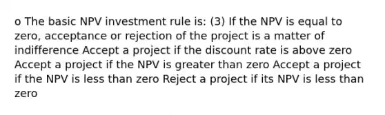 o The basic NPV investment rule is: (3) If the NPV is equal to zero, acceptance or rejection of the project is a matter of indifference Accept a project if the discount rate is above zero Accept a project if the NPV is greater than zero Accept a project if the NPV is less than zero Reject a project if its NPV is less than zero