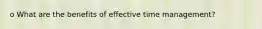 o What are the benefits of effective time management?