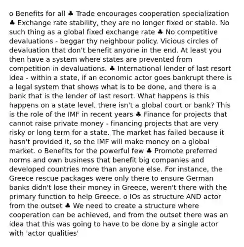 o Benefits for all ♣ Trade encourages cooperation specialization ♣ Exchange rate stability, they are no longer fixed or stable. No such thing as a global fixed exchange rate ♣ No competitive devaluations - beggar thy neighbour policy. Vicious circles of devaluation that don't benefit anyone in the end. At least you then have a system where states are prevented from competition in devaluations. ♣ International lender of last resort idea - within a state, if an economic actor goes bankrupt there is a legal system that shows what is to be done, and there is a bank that is the lender of last resort. What happens is this happens on a state level, there isn't a global court or bank? This is the role of the IMF in recent years ♣ Finance for projects that cannot raise private money - financing projects that are very risky or long term for a state. The market has failed because it hasn't provided it, so the IMF will make money on a global market. o Benefits for the powerful few ♣ Promote preferred norms and own business that benefit big companies and developed countries more than anyone else. For instance, the Greece rescue packages were only there to ensure German banks didn't lose their money in Greece, weren't there with the primary function to help Greece. o IOs as structure AND actor from the outset ♣ We need to create a structure where cooperation can be achieved, and from the outset there was an idea that this was going to have to be done by a single actor with 'actor qualities'