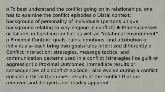 o To best understand the conflict going on in relationships, one has to examine the conflict episodes o Distal context: background of personality of individuals (persons unique background relating to why engage in conflict) ♣ Prior successes or failures in handling conflict as well as "relational environment" o Proximal Context: goals, rules. emotions, and attribution of individuals- each bring own goals/rules prioritized differently o Conflict Interaction: strategies, message tactics, and communication patterns used in a conflict (strategies like guilt or aggression) o Proximal Outcomes: immediate results or consequences of a conflict episode—also evolve during a conflict episode o Distal Outcomes: results of the conflict that are removed and delayed—not readily apparent