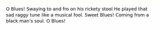 O Blues! Swaying to and fro on his rickety stool He played that sad raggy tune like a musical fool. Sweet Blues! Coming from a black man's soul. O Blues!