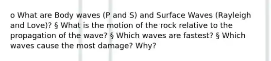 o What are Body waves (P and S) and Surface Waves (Rayleigh and Love)? § What is the motion of the rock relative to the propagation of the wave? § Which waves are fastest? § Which waves cause the most damage? Why?