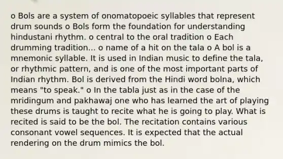 o Bols are a system of onomatopoeic syllables that represent drum sounds o Bols form the foundation for understanding hindustani rhythm. o central to the oral tradition o Each drumming tradition... o name of a hit on the tala o A bol is a mnemonic syllable. It is used in Indian music to define the tala, or rhythmic pattern, and is one of the most important parts of Indian rhythm. Bol is derived from the Hindi word bolna, which means "to speak." o In the tabla just as in the case of the mridingum and pakhawaj one who has learned the art of playing these drums is taught to recite what he is going to play. What is recited is said to be the bol. The recitation contains various consonant vowel sequences. It is expected that the actual rendering on the drum mimics the bol.