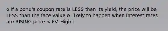 o If a bond's coupon rate is <a href='https://www.questionai.com/knowledge/k7BtlYpAMX-less-than' class='anchor-knowledge'>less than</a> its yield, the price will be LESS than the face value o Likely to happen when interest rates are RISING price < FV. High i