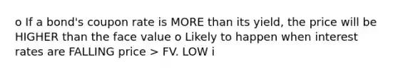 o If a bond's coupon rate is <a href='https://www.questionai.com/knowledge/keWHlEPx42-more-than' class='anchor-knowledge'>more than</a> its yield, the price will be HIGHER than the face value o Likely to happen when interest rates are FALLING price > FV. LOW i