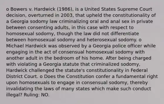 o Bowers v. Hardwick (1986), is a United States Supreme Court decision, overturned in 2003, that upheld the constitutionality of a Georgia sodomy law criminalizing oral and anal sex in private between consenting adults, in this case with respect to homosexual sodomy, though the law did not differentiate between homosexual sodomy and heterosexual sodomy. o Michael Hardwick was observed by a Georgia police officer while engaging in the act of consensual homosexual sodomy with another adult in the bedroom of his home. After being charged with violating a Georgia statute that criminalized sodomy, Hardwick challenged the statute's constitutionality in Federal District Court. o Does the Constitution confer a fundamental right upon homosexuals to engage in consensual sodomy, thereby invalidating the laws of many states which make such conduct illegal? Ruling: NO.