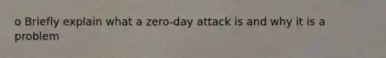 o Briefly explain what a zero-day attack is and why it is a problem