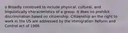 o Broadly construed to include physical, cultural, and linguistically characteristics of a group. It does no prohibit discrimination based on citizenship. Citizenship an the right to work in the US are addressed by the Immigration Reform and Control act of 1986