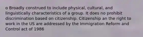 o Broadly construed to include physical, cultural, and linguistically characteristics of a group. It does no prohibit discrimination based on citizenship. Citizenship an the right to work in the US are addressed by the Immigration Reform and Control act of 1986