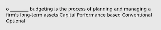 o ________ budgeting is the process of planning and managing a firm's long-term assets Capital Performance based Conventional Optional