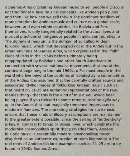 o Buenes Aires o Creating Andean music to sell people o Disco is not traditional o Take musical concepts like Andean pan pipes and then like how can we sell this? o The dominant medium of representation for Andean music and culture on a global scale, however, and even within countries like Bolivia and Peru themselves, is only tangentially related to the actual lives and musical practices of indigenous people in ayllu communities. o The dominant medium is the domain of so called Andean folkloric music, which first developed not in the Andes but in the urban environs of Buenes Aires, which crystalized in the "folk" clubs of Paris in the 1950s before ultimately being reappropriated by Bolivians and other South Americans in connection with several nationalist movements that swept the continent beginning in the mid 1960s. o For most people in the world who live beyond the confines of isolated ayllu communities of the Andes, it is assumed that the carefully crafted sounds and associated idyllic images of folklorized Andean music such as that heard on 11-25 are authentic representations of the raw, realties thing - that this is the kind of music you would hear being played if you trekked to some remote, pristine ayllu way up in the Andes that had magically remained impervious to modern influences. The marketing strategies for such music ensure that these kinds of illusory assumptions are maintained to the greater extent possible, since the selling of "authenticity" is key. In contrast to tango or Bossa nova, which celebrate the modernist cosmopolitan spirit that pervades them, Andean folkloric music is essentially modern, cosmopolitan music disguised as an authentic expression of roots idigeneity. o The real roots of Andean folkloric examples such as 11-25 are to be found in 1940s Buenos Aires.