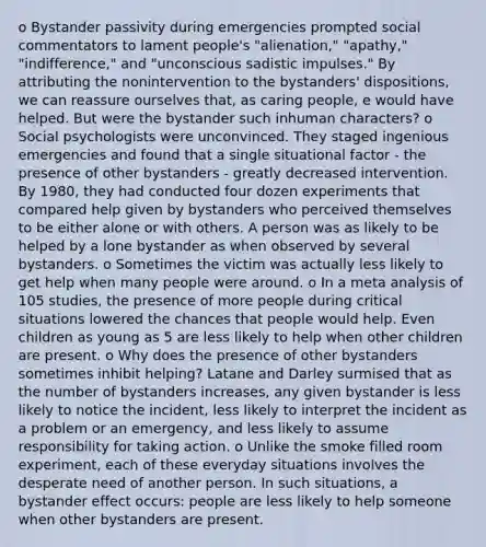 o Bystander passivity during emergencies prompted social commentators to lament people's "alienation," "apathy," "indifference," and "unconscious sadistic impulses." By attributing the nonintervention to the bystanders' dispositions, we can reassure ourselves that, as caring people, e would have helped. But were the bystander such inhuman characters? o Social psychologists were unconvinced. They staged ingenious emergencies and found that a single situational factor - the presence of other bystanders - greatly decreased intervention. By 1980, they had conducted four dozen experiments that compared help given by bystanders who perceived themselves to be either alone or with others. A person was as likely to be helped by a lone bystander as when observed by several bystanders. o Sometimes the victim was actually less likely to get help when many people were around. o In a meta analysis of 105 studies, the presence of more people during critical situations lowered the chances that people would help. Even children as young as 5 are less likely to help when other children are present. o Why does the presence of other bystanders sometimes inhibit helping? Latane and Darley surmised that as the number of bystanders increases, any given bystander is less likely to notice the incident, less likely to interpret the incident as a problem or an emergency, and less likely to assume responsibility for taking action. o Unlike the smoke filled room experiment, each of these everyday situations involves the desperate need of another person. In such situations, a bystander effect occurs: people are less likely to help someone when other bystanders are present.