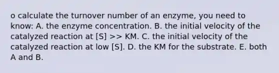 o calculate the turnover number of an enzyme, you need to know: A. the enzyme concentration. B. the initial velocity of the catalyzed reaction at [S] >> KM. C. the initial velocity of the catalyzed reaction at low [S]. D. the KM for the substrate. E. both A and B.