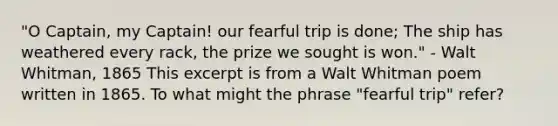 "O Captain, my Captain! our fearful trip is done; The ship has weathered every rack, the prize we sought is won." - Walt Whitman, 1865 This excerpt is from a Walt Whitman poem written in 1865. To what might the phrase "fearful trip" refer?